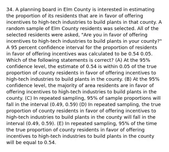 34. A planning board in Elm County is interested in estimating the proportion of its residents that are in favor of offering incentives to high-tech industries to build plants in that county. A random sample of Elm County residents was selected. All of the selected residents were asked, "Are you in favor of offering incentives to high-tech industries to build plants in your county?" A 95 percent confidence interval for the proportion of residents in favor of offering incentives was calculated to be 0.54 0.05. Which of the following statements is correct? (A) At the 95% confidence level, the estimate of 0.54 is within 0.05 of the true proportion of county residents in favor of offering incentives to high-tech industries to build plants in the county. (B) At the 95% confidence level, the majority of area residents are in favor of offering incentives to high-tech industries to build plants in the county. (C) In repeated sampling, 95% of sample proportions will fall in the interval (0.49, 0.59) (D) In repeated sampling, the true proportion of county residents in favor of offering incentives to high-tech industries to build plants in the county will fall in the interval (0.49, 0.59). (E) In repeated sampling, 95% of the time the true proportion of county residents in favor of offering incentives to high-tech industries to build plants in the county will be equal to 0.54.