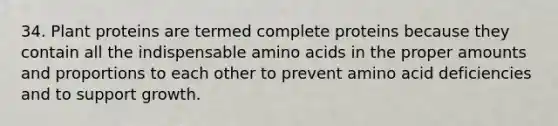 34. Plant proteins are termed complete proteins because they contain all the indispensable amino acids in the proper amounts and proportions to each other to prevent amino acid deficiencies and to support growth.