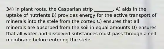 34) In plant roots, the Casparian strip ________. A) aids in the uptake of nutrients B) provides energy for the active transport of minerals into the stele from the cortex C) ensures that all minerals are absorbed from the soil in equal amounts D) ensures that all water and dissolved substances must pass through a cell membrane before entering the stele