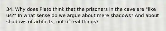 34. Why does Plato think that the prisoners in the cave are "like us?" In what sense do we argue about mere shadows? And about shadows of artifacts, not of real things?