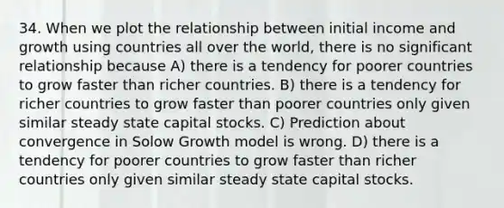 34. When we plot the relationship between initial income and growth using countries all over the world, there is no significant relationship because A) there is a tendency for poorer countries to grow faster than richer countries. B) there is a tendency for richer countries to grow faster than poorer countries only given similar steady state capital stocks. C) Prediction about convergence in Solow Growth model is wrong. D) there is a tendency for poorer countries to grow faster than richer countries only given similar steady state capital stocks.