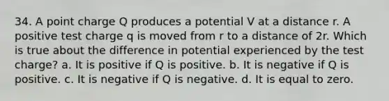 34. A point charge Q produces a potential V at a distance r. A positive test charge q is moved from r to a distance of 2r. Which is true about the difference in potential experienced by the test charge? a. It is positive if Q is positive. b. It is negative if Q is positive. c. It is negative if Q is negative. d. It is equal to zero.