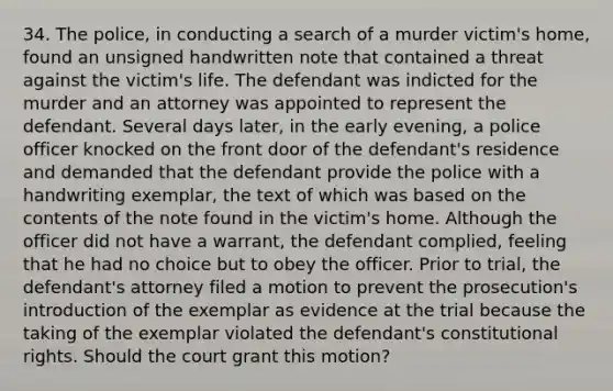 34. The police, in conducting a search of a murder victim's home, found an unsigned handwritten note that contained a threat against the victim's life. The defendant was indicted for the murder and an attorney was appointed to represent the defendant. Several days later, in the early evening, a police officer knocked on the front door of the defendant's residence and demanded that the defendant provide the police with a handwriting exemplar, the text of which was based on the contents of the note found in the victim's home. Although the officer did not have a warrant, the defendant complied, feeling that he had no choice but to obey the officer. Prior to trial, the defendant's attorney filed a motion to prevent the prosecution's introduction of the exemplar as evidence at the trial because the taking of the exemplar violated the defendant's constitutional rights. Should the court grant this motion?