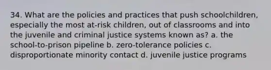 34. What are the policies and practices that push schoolchildren, especially the most at-risk children, out of classrooms and into the juvenile and criminal justice systems known as? a. the school-to-prison pipeline b. zero-tolerance policies c. disproportionate minority contact d. juvenile justice programs