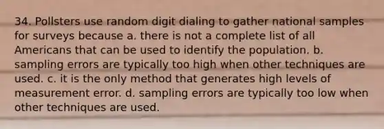 34. Pollsters use random digit dialing to gather national samples for surveys because a. there is not a complete list of all Americans that can be used to identify the population. b. sampling errors are typically too high when other techniques are used. c. it is the only method that generates high levels of measurement error. d. sampling errors are typically too low when other techniques are used.