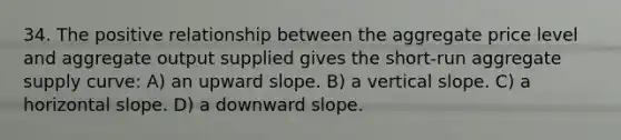 34. The positive relationship between the aggregate price level and aggregate output supplied gives the short-run aggregate supply curve: A) an upward slope. B) a vertical slope. C) a horizontal slope. D) a downward slope.