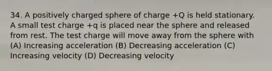 34. A positively charged sphere of charge +Q is held stationary. A small test charge +q is placed near the sphere and released from rest. The test charge will move away from the sphere with (A) Increasing acceleration (B) Decreasing acceleration (C) Increasing velocity (D) Decreasing velocity