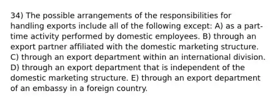 34) The possible arrangements of the responsibilities for handling exports include all of the following except: A) as a part-time activity performed by domestic employees. B) through an export partner affiliated with the domestic marketing structure. C) through an export department within an international division. D) through an export department that is independent of the domestic marketing structure. E) through an export department of an embassy in a foreign country.