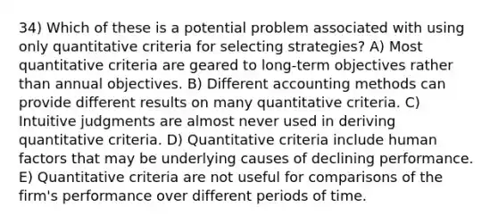 34) Which of these is a potential problem associated with using only quantitative criteria for selecting strategies? A) Most quantitative criteria are geared to long-term objectives rather than annual objectives. B) Different accounting methods can provide different results on many quantitative criteria. C) Intuitive judgments are almost never used in deriving quantitative criteria. D) Quantitative criteria include human factors that may be underlying causes of declining performance. E) Quantitative criteria are not useful for comparisons of the firm's performance over different periods of time.