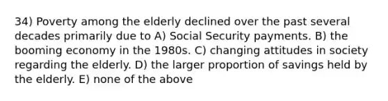 34) Poverty among the elderly declined over the past several decades primarily due to A) Social Security payments. B) the booming economy in the 1980s. C) changing attitudes in society regarding the elderly. D) the larger proportion of savings held by the elderly. E) none of the above