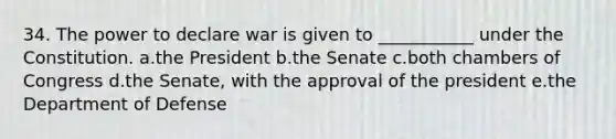 34. The power to declare war is given to ___________ under the Constitution. a.the President b.the Senate c.both chambers of Congress d.the Senate, with the approval of the president e.the Department of Defense