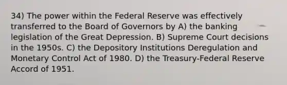 34) The power within the Federal Reserve was effectively transferred to the Board of Governors by A) the banking legislation of the Great Depression. B) Supreme Court decisions in the 1950s. C) the Depository Institutions Deregulation and Monetary Control Act of 1980. D) the Treasury-Federal Reserve Accord of 1951.