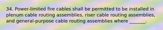 34. Power-limited fire cables shall be permitted to be installed in plenum cable routing assemblies, riser cable routing assemblies, and general-purpose cable routing assemblies where _______.