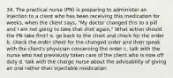 34. The practical nurse (PN) is preparing to administer an injection to a client who has been receiving this medication for weeks, when the client says, "My doctor changed this to a pill and I am not going to take that shot again." What action should the PN take first? a. go back to the chart and check for the order b. check the order sheet for the changed order and then speak with the client's physician concerning the order c. talk with the nurse who had previously taken care of the client who is now off duty d. talk with the charge nurse about the advisability of giving an oral rather than injectable medication