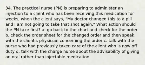 34. The practical nurse (PN) is preparing to administer an injection to a client who has been receiving this medication for weeks, when the client says, "My doctor changed this to a pill and I am not going to take that shot again." What action should the PN take first? a. go back to the chart and check for the order b. check the order sheet for the changed order and then speak with the client's physician concerning the order c. talk with the nurse who had previously taken care of the client who is now off duty d. talk with the charge nurse about the advisability of giving an oral rather than injectable medication