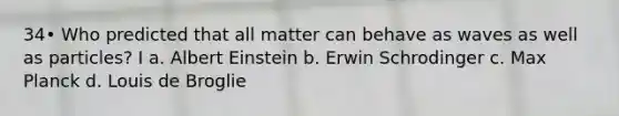 34• Who predicted that all matter can behave as waves as well as particles? I a. Albert Einstein b. Erwin Schrodinger c. Max Planck d. Louis de Broglie