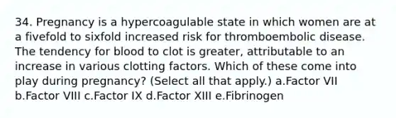 34. Pregnancy is a hypercoagulable state in which women are at a fivefold to sixfold increased risk for thromboembolic disease. The tendency for blood to clot is greater, attributable to an increase in various clotting factors. Which of these come into play during pregnancy? (Select all that apply.) a.Factor VII b.Factor VIII c.Factor IX d.Factor XIII e.Fibrinogen