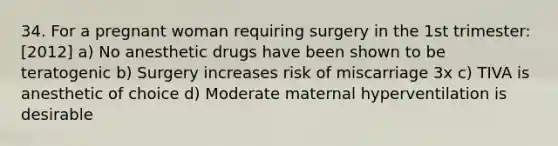 34. For a pregnant woman requiring surgery in the 1st trimester: [2012] a) No anesthetic drugs have been shown to be teratogenic b) Surgery increases risk of miscarriage 3x c) TIVA is anesthetic of choice d) Moderate maternal hyperventilation is desirable