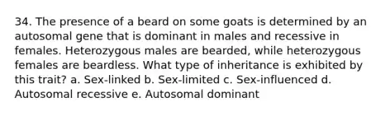 34. The presence of a beard on some goats is determined by an autosomal gene that is dominant in males and recessive in females. Heterozygous males are bearded, while heterozygous females are beardless. What type of inheritance is exhibited by this trait? a. Sex-linked b. Sex-limited c. Sex-influenced d. Autosomal recessive e. Autosomal dominant