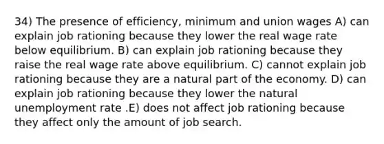 34) The presence of efficiency, minimum and union wages A) can explain job rationing because they lower the real wage rate below equilibrium. B) can explain job rationing because they raise the real wage rate above equilibrium. C) cannot explain job rationing because they are a natural part of the economy. D) can explain job rationing because they lower the natural unemployment rate .E) does not affect job rationing because they affect only the amount of job search.