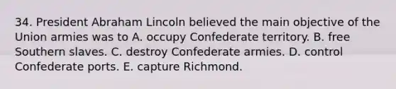 34. President Abraham Lincoln believed the main objective of the Union armies was to A. occupy Confederate territory. B. free Southern slaves. C. destroy Confederate armies. D. control Confederate ports. E. capture Richmond.