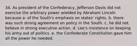 34. As president of the Confederacy, Jefferson Davis did not exercise the arbitrary power wielded by Abraham Lincoln because a. of the South's emphasis on states' rights. b. there was such strong agreement on policy in the South. c. he did not believe in strong executive action. d. Lee's insistence on keeping his army out of politics. e. the Confederate Constitution gave him all the power he needed.