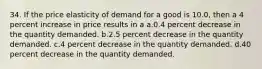 34. If the price elasticity of demand for a good is 10.0, then a 4 percent increase in price results in a a.0.4 percent decrease in the quantity demanded. b.2.5 percent decrease in the quantity demanded. c.4 percent decrease in the quantity demanded. d.40 percent decrease in the quantity demanded.