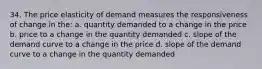 34. The price elasticity of demand measures the responsiveness of change in the: a. quantity demanded to a change in the price b. price to a change in the quantity demanded c. slope of the demand curve to a change in the price d. slope of the demand curve to a change in the quantity demanded