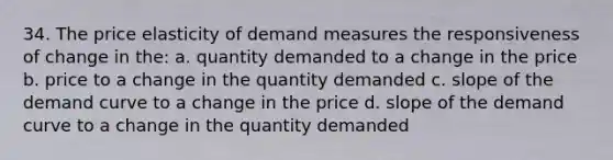 34. The price elasticity of demand measures the responsiveness of change in the: a. quantity demanded to a change in the price b. price to a change in the quantity demanded c. slope of the demand curve to a change in the price d. slope of the demand curve to a change in the quantity demanded