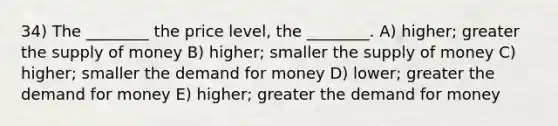 34) The ________ the price level, the ________. A) higher; greater the supply of money B) higher; smaller the supply of money C) higher; smaller the demand for money D) lower; greater the demand for money E) higher; greater the demand for money