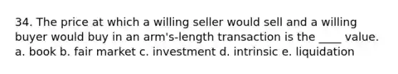 34. The price at which a willing seller would sell and a willing buyer would buy in an arm's-length transaction is the ____ value. a. book b. fair market c. investment d. intrinsic e. liquidation