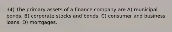 34) The primary assets of a finance company are A) municipal bonds. B) corporate stocks and bonds. C) consumer and business loans. D) mortgages.