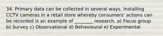 34. Primary data can be collected in several ways. Installing CCTV cameras in a retail store whereby consumers' actions can be recorded is an example of ________ research. a) Focus group b) Survey c) Observational d) Behavioural e) Experimental