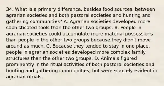 34. What is a primary difference, besides food sources, between agrarian societies and both pastoral societies and hunting and gathering communities? A. Agrarian societies developed more sophisticated tools than the other two groups. B. People in agrarian societies could accumulate more material possessions than people in the other two groups because they didn't move around as much. C. Because they tended to stay in one place, people in agrarian societies developed more complex family structures than the other two groups. D. Animals figured prominently in the ritual activities of both pastoral societies and hunting and gathering communities, but were scarcely evident in agrarian rituals.