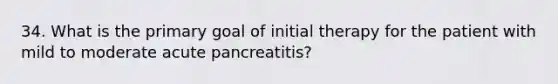 34. What is the primary goal of initial therapy for the patient with mild to moderate acute pancreatitis?