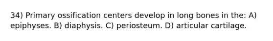 34) Primary ossification centers develop in long bones in the: A) epiphyses. B) diaphysis. C) periosteum. D) articular cartilage.