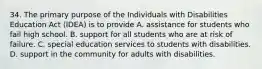 34. The primary purpose of the Individuals with Disabilities Education Act (IDEA) is to provide A. assistance for students who fail high school. B. support for all students who are at risk of failure. C. special education services to students with disabilities. D. support in the community for adults with disabilities.