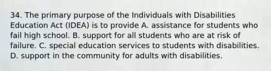 34. The primary purpose of the Individuals with Disabilities Education Act (IDEA) is to provide A. assistance for students who fail high school. B. support for all students who are at risk of failure. C. special education services to students with disabilities. D. support in the community for adults with disabilities.