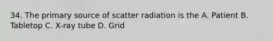 34. The primary source of scatter radiation is the A. Patient B. Tabletop C. X-ray tube D. Grid