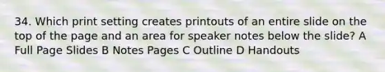 34. Which print setting creates printouts of an entire slide on the top of the page and an area for speaker notes below the slide? A Full Page Slides B Notes Pages C Outline D Handouts