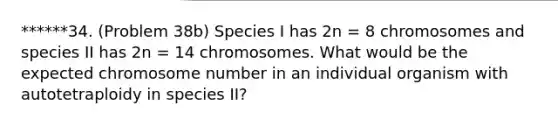 ******34. (Problem 38b) Species I has 2n = 8 chromosomes and species II has 2n = 14 chromosomes. What would be the expected chromosome number in an individual organism with autotetraploidy in species II?