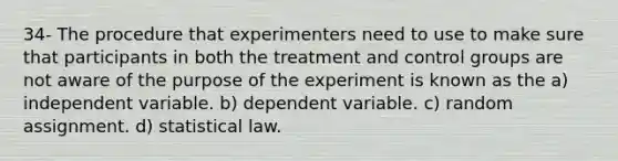 34- The procedure that experimenters need to use to make sure that participants in both the treatment and control groups are not aware of the purpose of the experiment is known as the a) independent variable. b) dependent variable. c) random assignment. d) statistical law.