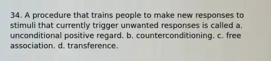 34. A procedure that trains people to make new responses to stimuli that currently trigger unwanted responses is called a. unconditional positive regard. b. counterconditioning. c. free association. d. transference.