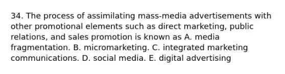 34. The process of assimilating mass-media advertisements with other promotional elements such as direct marketing, public relations, and sales promotion is known as A. media fragmentation. B. micromarketing. C. integrated marketing communications. D. social media. E. digital advertising