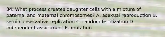 34. What process creates daughter cells with a mixture of paternal and maternal chromosomes? A. asexual reproduction B. semi-conservative replication C. random fertilization D. independent assortment E. mutation