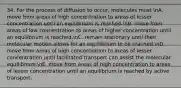 34. For the process of diffusion to occur, molecules must nA. move from areas of high concentration to areas of lesser concentration until an equilibrium is reached.nB. move from areas of low concentration to areas of higher concentration until an equilibrium is reached.nC. remain stationary until their molecular motion allows for an equilibrium to be reached.nD. move from areas of high concentration to areas of lesser concentration until facilitated transport can assist the molecular equilibrium.nE. move from areas of high concentration to areas of lesser concentration until an equilibrium is reached by active transport.