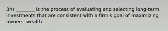 34) ________ is the process of evaluating and selecting long-term investments that are consistent with a firm's goal of maximizing owners' wealth.