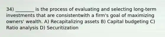 34) ________ is the process of evaluating and selecting long-term investments that are consistentwith a firm's goal of maximizing owners' wealth. A) Recapitalizing assets B) Capital budgeting C) Ratio analysis D) Securitization