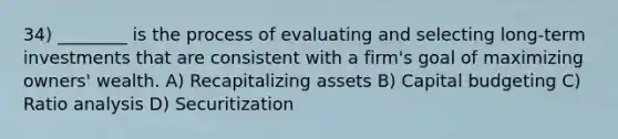 34) ________ is the process of evaluating and selecting long-term investments that are consistent with a firm's goal of maximizing owners' wealth. A) Recapitalizing assets B) Capital budgeting C) Ratio analysis D) Securitization