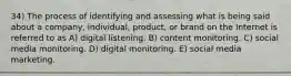 34) The process of identifying and assessing what is being said about a company, individual, product, or brand on the Internet is referred to as A) digital listening. B) content monitoring. C) social media monitoring. D) digital monitoring. E) social media marketing.